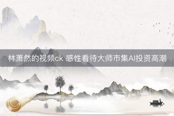 林萧然的视频ck 感性看待大师市集AI投资高潮