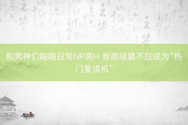 和男神们啪啪日常NP高H 券商琢磨不应成为“热门复读机”
