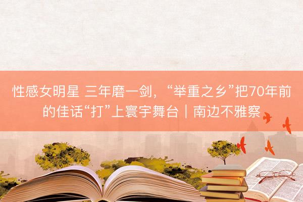 性感女明星 三年磨一剑,“举重之乡”把70年前的佳话“打”上寰宇舞台|南边不雅察