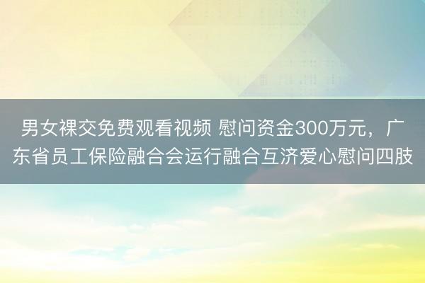 男女裸交免费观看视频 慰问资金300万元，广东省员工保险融合会运行融合互济爱心慰问四肢