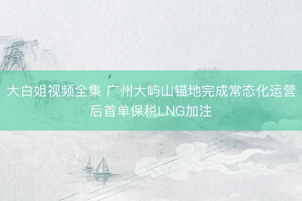 大白姐视频全集 广州大屿山锚地完成常态化运营后首单保税LNG加注