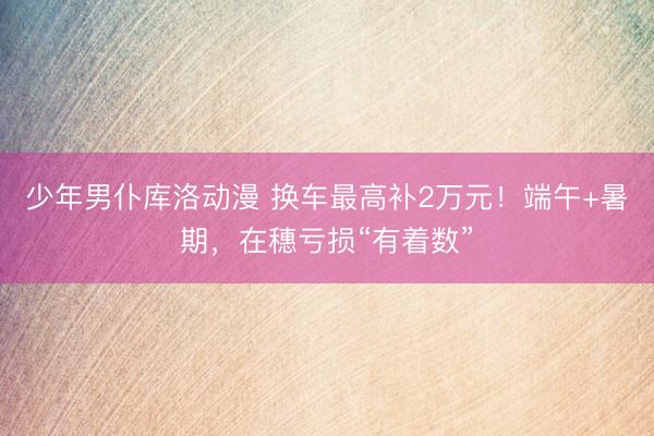 少年男仆库洛动漫 换车最高补2万元!端午+暑期,在穗亏损“有着数”