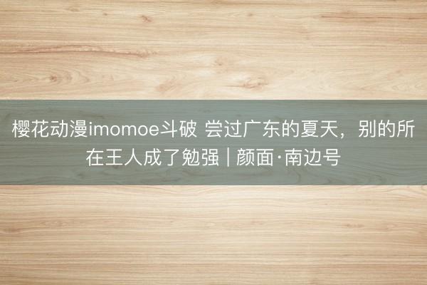 樱花动漫imomoe斗破 尝过广东的夏天，别的所在王人成了勉强 | 颜面·南边号