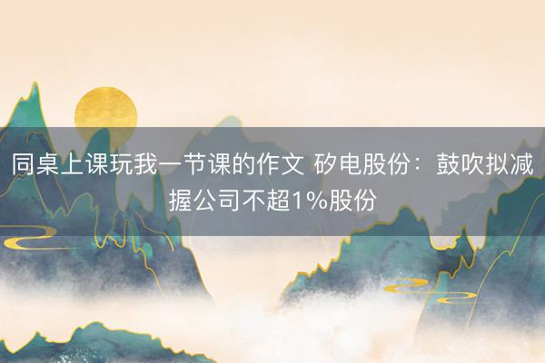 同桌上课玩我一节课的作文 矽电股份：鼓吹拟减握公司不超1%股份