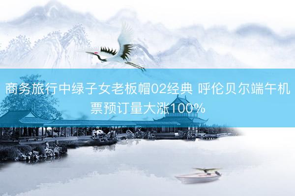 商务旅行中绿子女老板帽02经典 呼伦贝尔端午机票预订量大涨100%
