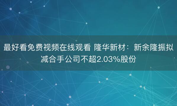 最好看免费视频在线观看 隆华新材:新余隆振拟减合手公司不超2.03%股份