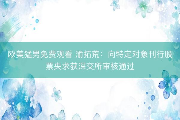 欧美猛男免费观看 渝拓荒：向特定对象刊行股票央求获深交所审核通过