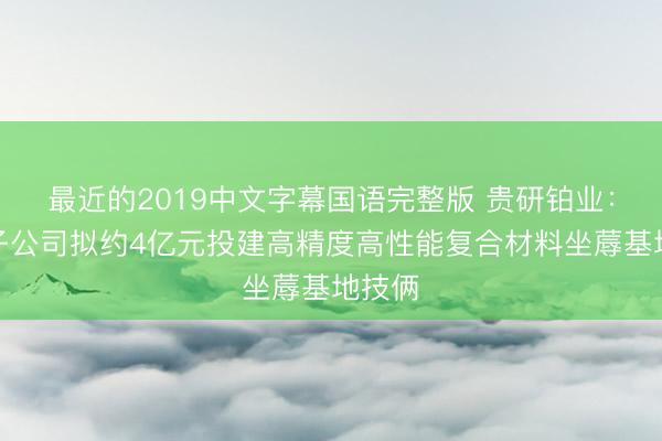 最近的2019中文字幕国语完整版 贵研铂业：控股子公司拟约4亿元投建高精度高性能复合材料坐蓐基地技俩