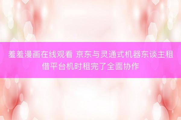 羞羞漫画在线观看 京东与灵通式机器东谈主租借平台机时租完了全面协作