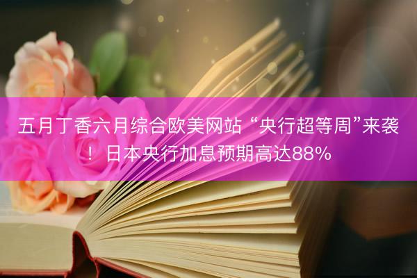 五月丁香六月综合欧美网站 “央行超等周”来袭！日本央行加息预期高达88%