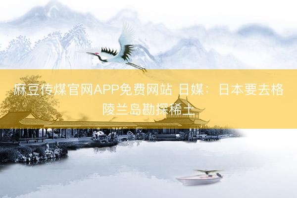 麻豆传煤官网APP免费网站 日媒：日本要去格陵兰岛勘探稀土