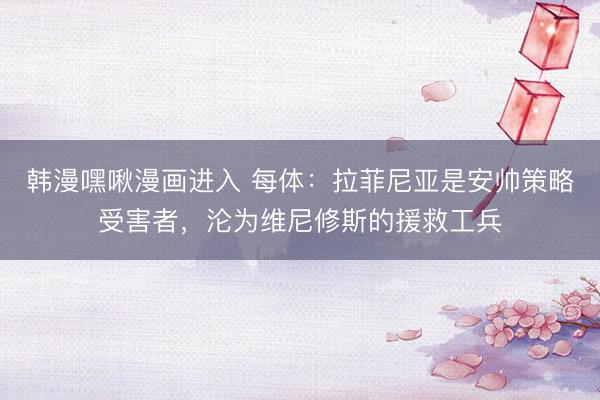 韩漫嘿啾漫画进入 每体：拉菲尼亚是安帅策略受害者，沦为维尼修斯的援救工兵