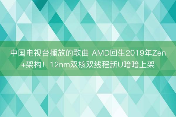 中国电视台播放的歌曲 AMD回生2019年Zen+架构！12nm双核双线程新U暗暗上架