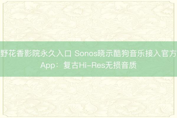 野花香影院永久入口 Sonos晓示酷狗音乐接入官方App：复古Hi-Res无损音质