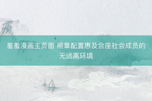 羞羞漫画主页面 照章配置惠及合座社会成员的无远离环境