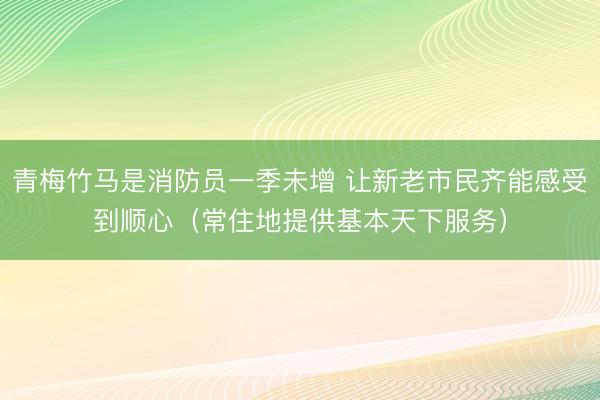 青梅竹马是消防员一季未增 让新老市民齐能感受到顺心（常住地提供基本天下服务）