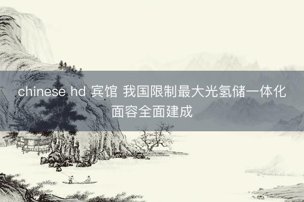 chinese hd 宾馆 我国限制最大光氢储一体化面容全面建成