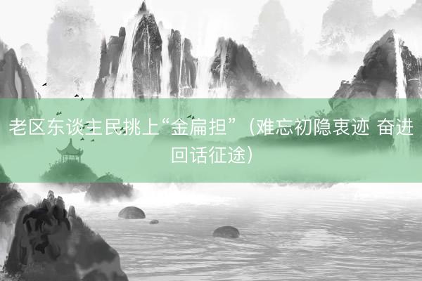 老区东谈主民挑上“金扁担”（难忘初隐衷迹 奋进回话征途）