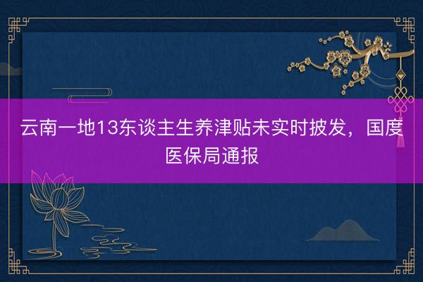 云南一地13东谈主生养津贴未实时披发，国度医保局通报