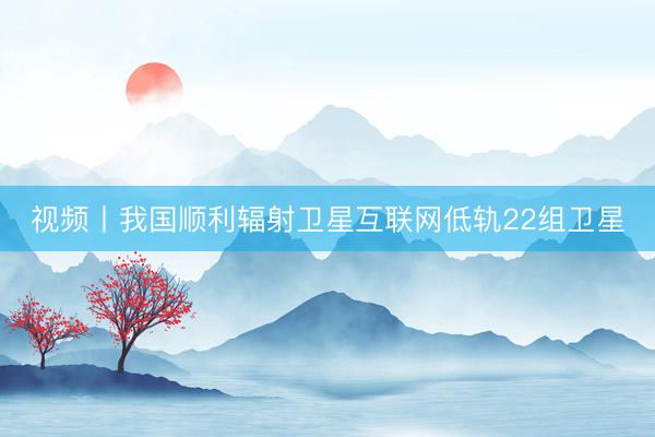 视频丨我国顺利辐射卫星互联网低轨22组卫星