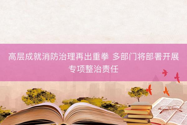 高层成就消防治理再出重拳 多部门将部署开展专项整治责任