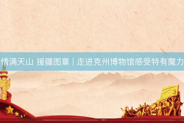 情满天山 援疆图章 | 走进克州博物馆感受特有魔力