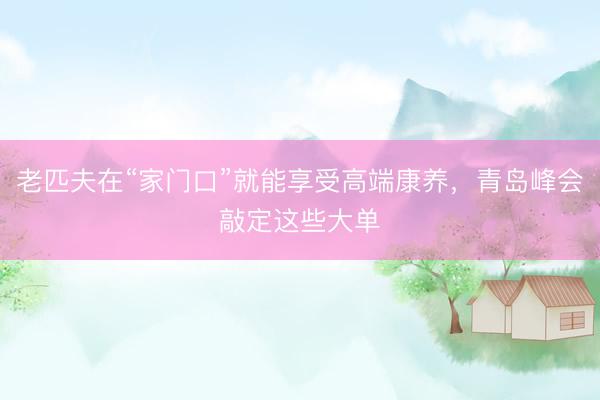 老匹夫在“家门口”就能享受高端康养，青岛峰会敲定这些大单