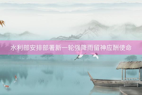 水利部安排部署新一轮强降雨留神应酬使命