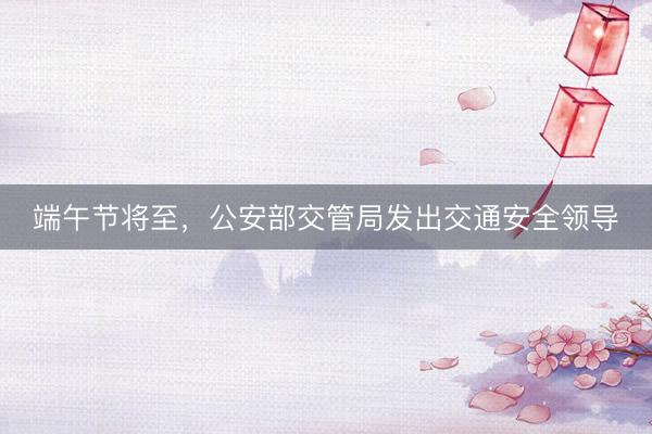 端午节将至，公安部交管局发出交通安全领导