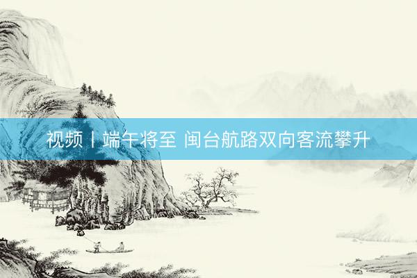 视频丨端午将至 闽台航路双向客流攀升