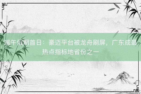端午假期首日：豪迈平台被龙舟刷屏，广东成最热点指标地省份之一