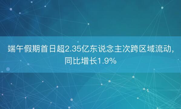 端午假期首日超2.35亿东说念主次跨区域流动，同比增长1.9%