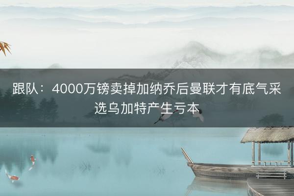跟队：4000万镑卖掉加纳乔后曼联才有底气采选乌加特产生亏本