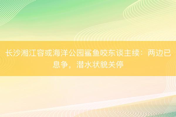 长沙湘江容或海洋公园鲨鱼咬东谈主续：两边已息争，潜水状貌关停