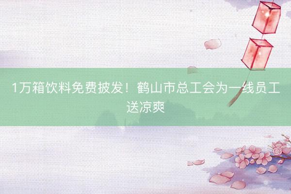 1万箱饮料免费披发！鹤山市总工会为一线员工送凉爽