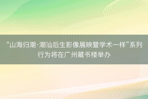 “山海归潮·潮汕后生影像展映暨学术一样”系列行为将在广州藏书楼举办