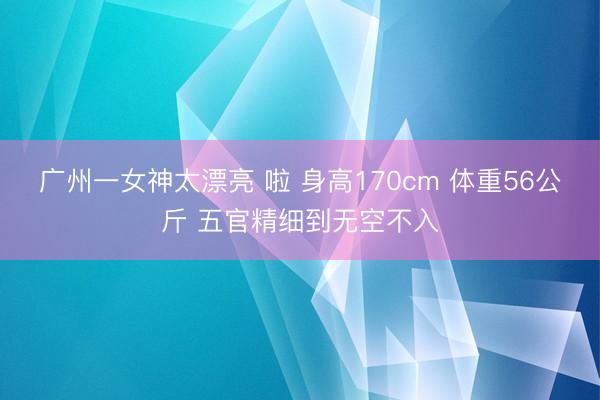 广州一女神太漂亮 啦 身高170cm 体重56公斤 五官精细到无空不入